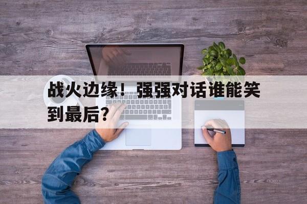平博体育-战火边缘!强强对话谁能笑到最后呢